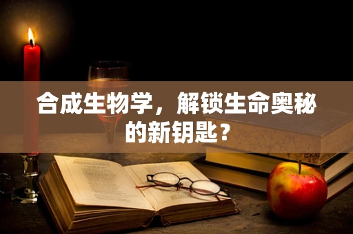 合成生物学，解锁生命奥秘的新钥匙？