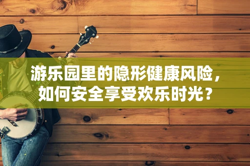 游乐园里的隐形健康风险，如何安全享受欢乐时光？