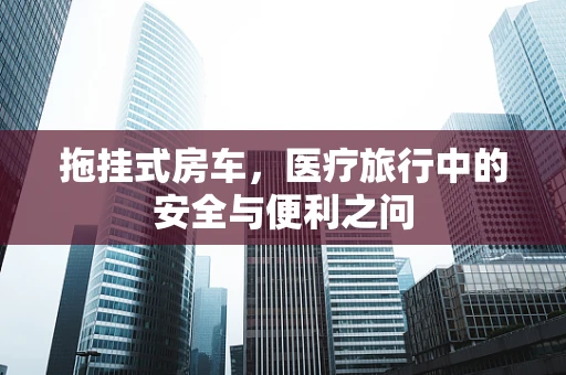 拖挂式房车，医疗旅行中的安全与便利之问