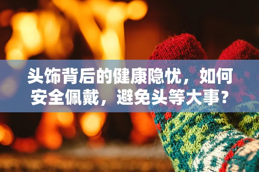 头饰背后的健康隐忧，如何安全佩戴，避免头等大事？