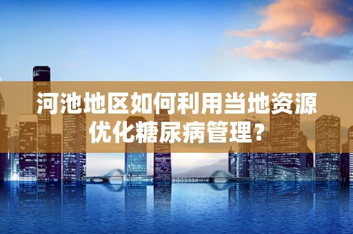 河池地区如何利用当地资源优化糖尿病管理？