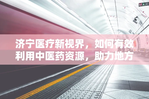济宁医疗新视界，如何有效利用中医药资源，助力地方健康？