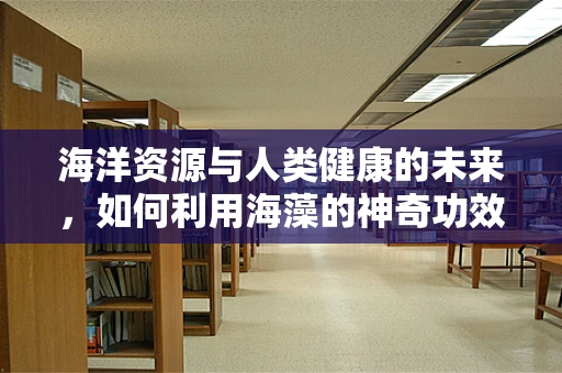 海洋资源与人类健康的未来，如何利用海藻的神奇功效？