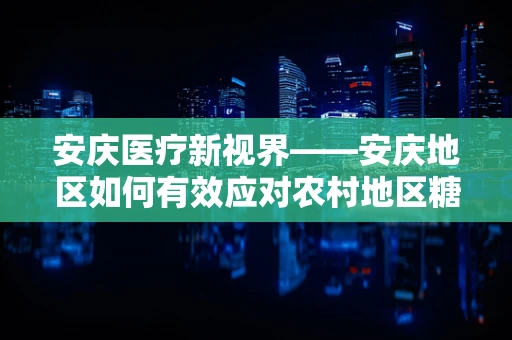 安庆医疗新视界——安庆地区如何有效应对农村地区糖尿病防控挑战？