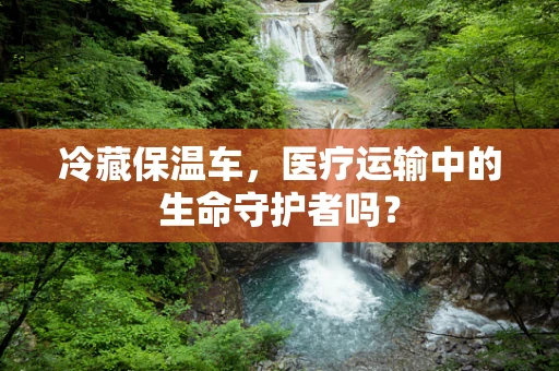 冷藏保温车，医疗运输中的生命守护者吗？