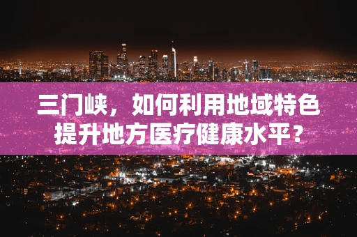 三门峡，如何利用地域特色提升地方医疗健康水平？