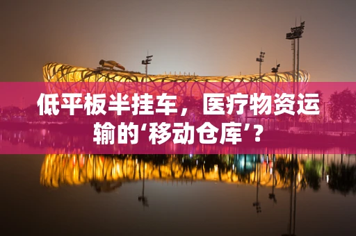 低平板半挂车，医疗物资运输的‘移动仓库’？