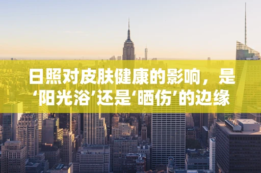 日照对皮肤健康的影响，是‘阳光浴’还是‘晒伤’的边缘？