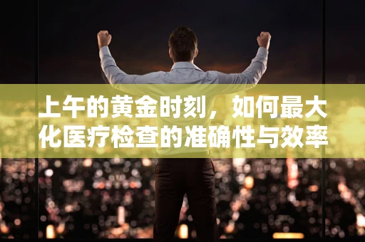 上午的黄金时刻，如何最大化医疗检查的准确性与效率？