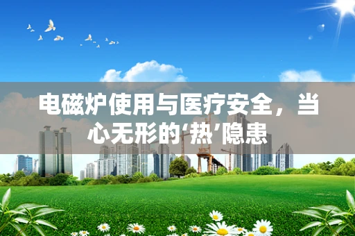 电磁炉使用与医疗安全，当心无形的‘热’隐患