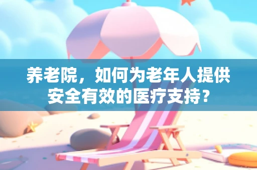 养老院，如何为老年人提供安全有效的医疗支持？