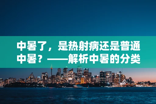 中暑了，是热射病还是普通中暑？——解析中暑的分类与应对措施