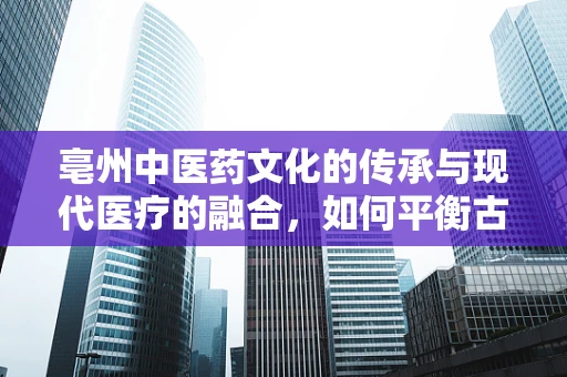 亳州中医药文化的传承与现代医疗的融合，如何平衡古法智慧与科技力量？