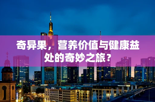 奇异果，营养价值与健康益处的奇妙之旅？