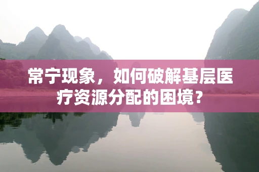 常宁现象，如何破解基层医疗资源分配的困境？