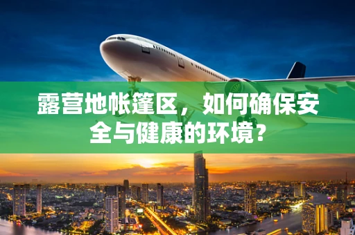 露营地帐篷区，如何确保安全与健康的环境？