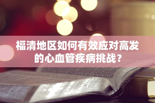 福清地区如何有效应对高发的心血管疾病挑战？