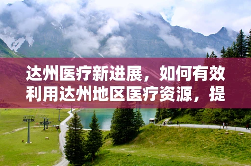 达州医疗新进展，如何有效利用达州地区医疗资源，提升基层医疗服务质量？
