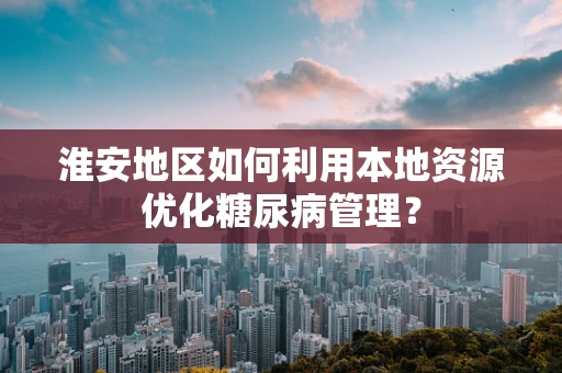 淮安地区如何利用本地资源优化糖尿病管理？