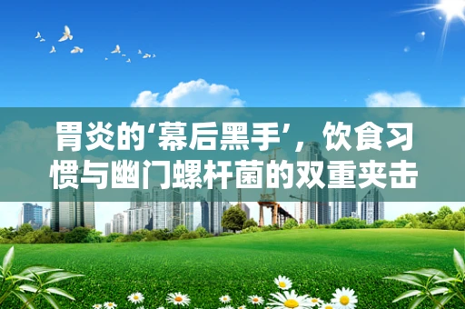 胃炎的‘幕后黑手’，饮食习惯与幽门螺杆菌的双重夹击
