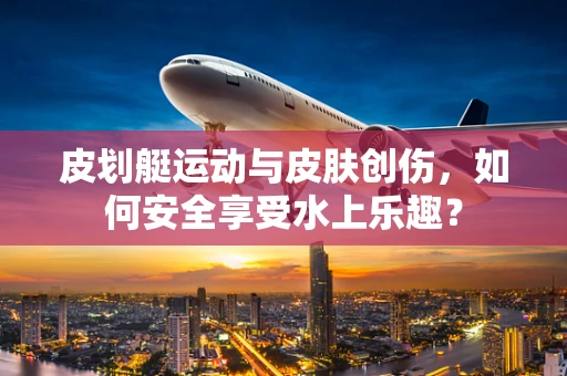 皮划艇运动与皮肤创伤，如何安全享受水上乐趣？