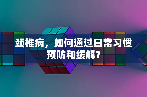 颈椎病，如何通过日常习惯预防和缓解？