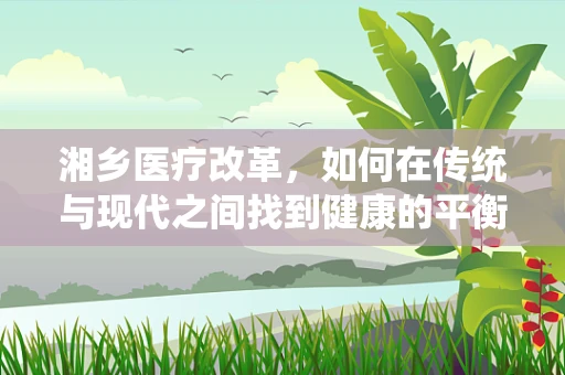 湘乡医疗改革，如何在传统与现代之间找到健康的平衡点？