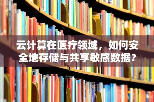 云计算在医疗领域，如何安全地存储与共享敏感数据？