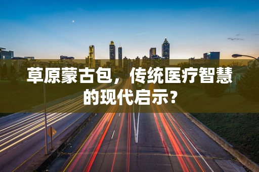 草原蒙古包，传统医疗智慧的现代启示？