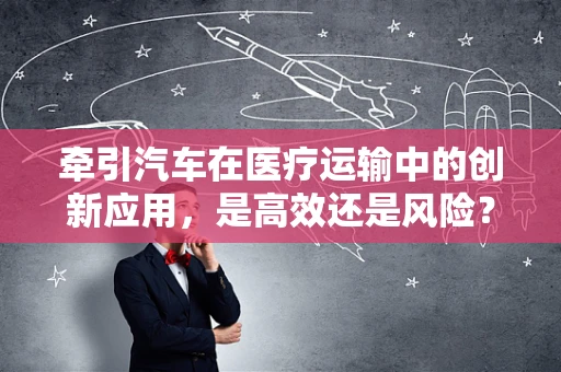 牵引汽车在医疗运输中的创新应用，是高效还是风险？