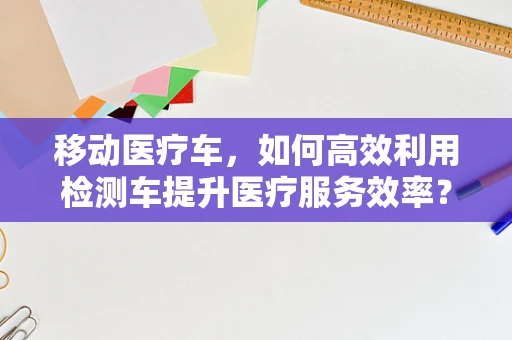 移动医疗车，如何高效利用检测车提升医疗服务效率？