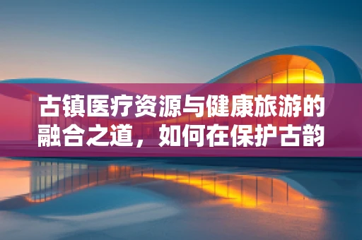 古镇医疗资源与健康旅游的融合之道，如何在保护古韵中强化医疗服务？