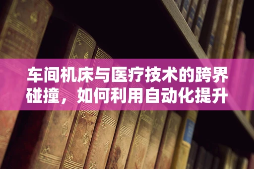 车间机床与医疗技术的跨界碰撞，如何利用自动化提升医疗设备维护效率？