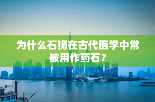 为什么石狮在古代医学中常被用作药石？