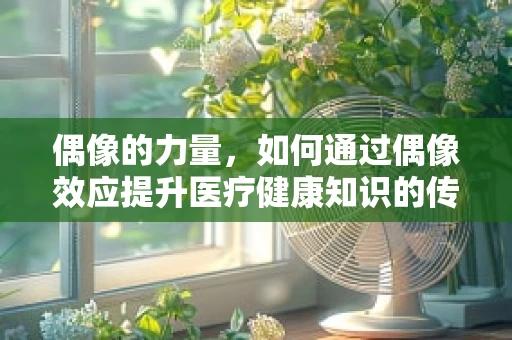 偶像的力量，如何通过偶像效应提升医疗健康知识的传播力？