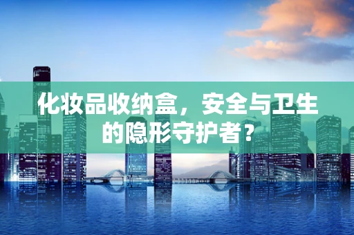 化妆品收纳盒，安全与卫生的隐形守护者？