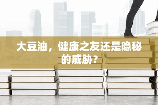 大豆油，健康之友还是隐秘的威胁？
