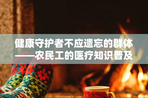 健康守护者不应遗忘的群体——农民工的医疗知识普及为何难？