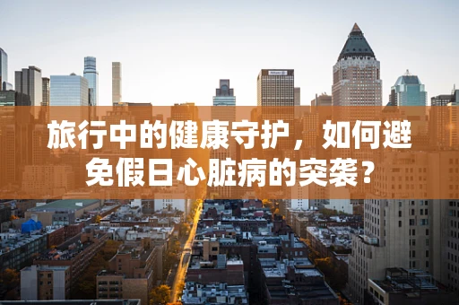 旅行中的健康守护，如何避免假日心脏病的突袭？