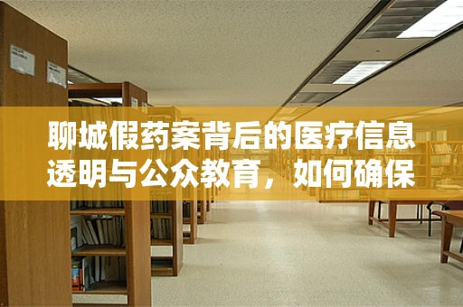 聊城假药案背后的医疗信息透明与公众教育，如何确保患者安全用药？