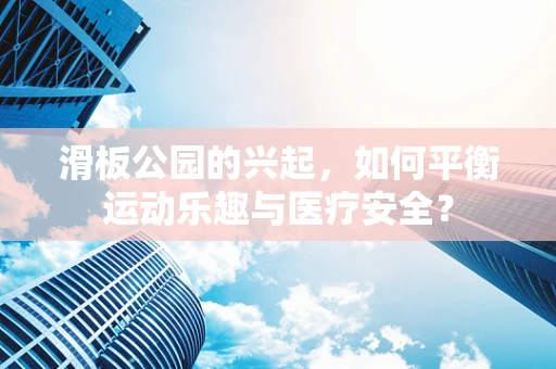 滑板公园的兴起，如何平衡运动乐趣与医疗安全？