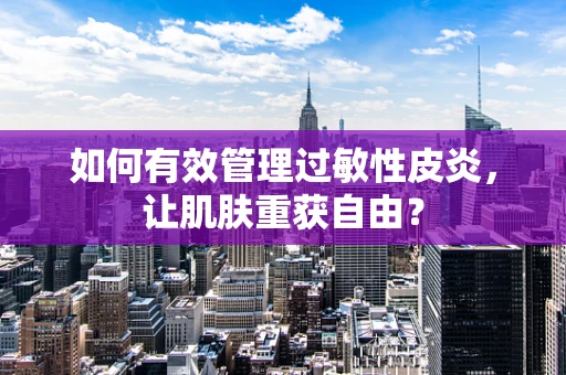 如何有效管理过敏性皮炎，让肌肤重获自由？