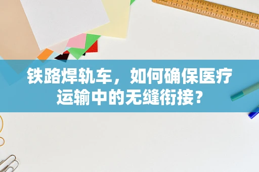 铁路焊轨车，如何确保医疗运输中的无缝衔接？