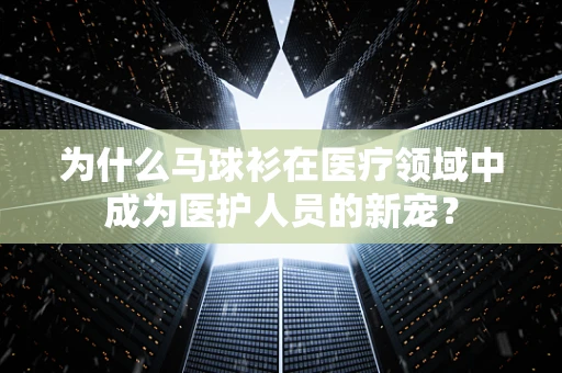 为什么马球衫在医疗领域中成为医护人员的新宠？