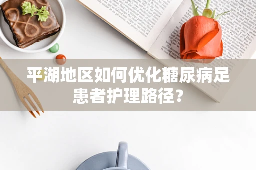 平湖地区如何优化糖尿病足患者护理路径？