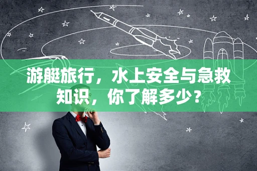 游艇旅行，水上安全与急救知识，你了解多少？