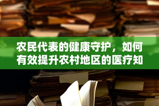 农民代表的健康守护，如何有效提升农村地区的医疗知识普及？