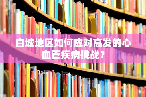 白城地区如何应对高发的心血管疾病挑战？