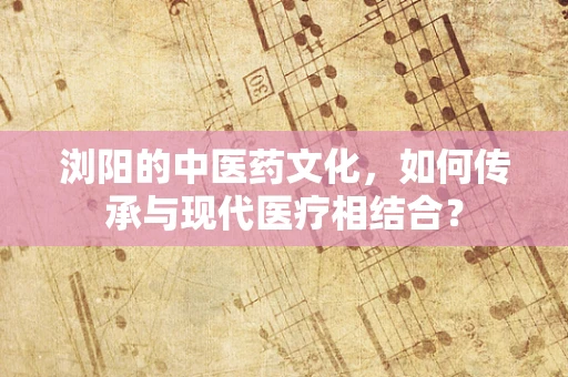 浏阳的中医药文化，如何传承与现代医疗相结合？