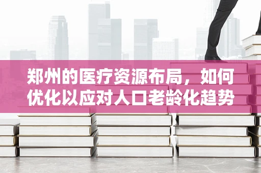 郑州的医疗资源布局，如何优化以应对人口老龄化趋势？